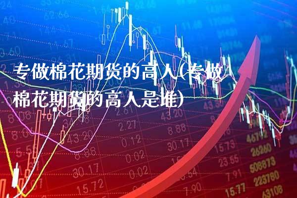 专做棉花期货的高人(专做棉花期货的高人是谁)_https://www.gzbbqc.com_原油期货_第1张