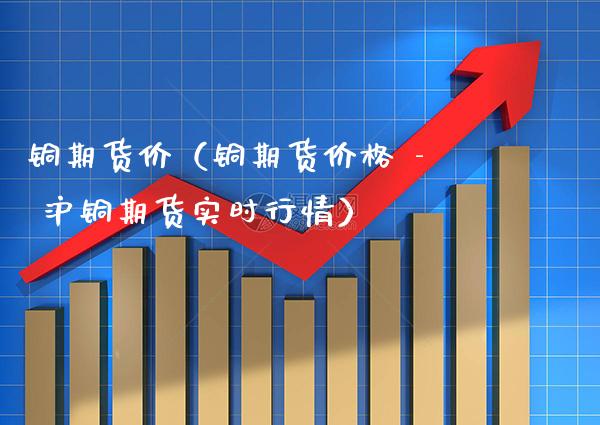 铜期货价（铜期货价格 - 沪铜期货实时行情）_https://www.gzbbqc.com_黄金期货_第1张