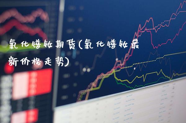 氧化镨钕期货(氧化镨钕最新价格走势)_https://www.gzbbqc.com_纳指期货_第1张
