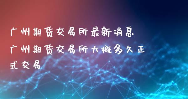 广州期货交易所最新消息 广州期货交易所大概多久正式交易_https://www.gzbbqc.com_黄金期货_第1张