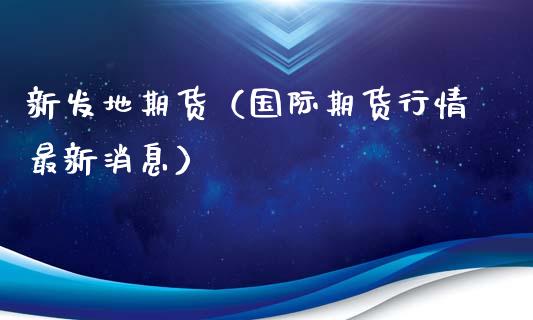 新发地期货（国际期货行情最新消息）_https://www.gzbbqc.com_原油期货_第1张