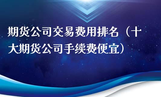 期货公司交易费用排名（十大期货公司手续费便宜）_https://www.gzbbqc.com_纳指期货_第1张