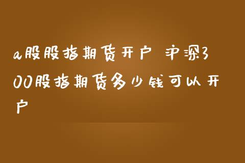 a股股指期货开户 沪深300股指期货多少钱可以开户_https://www.gzbbqc.com_股指期货_第1张