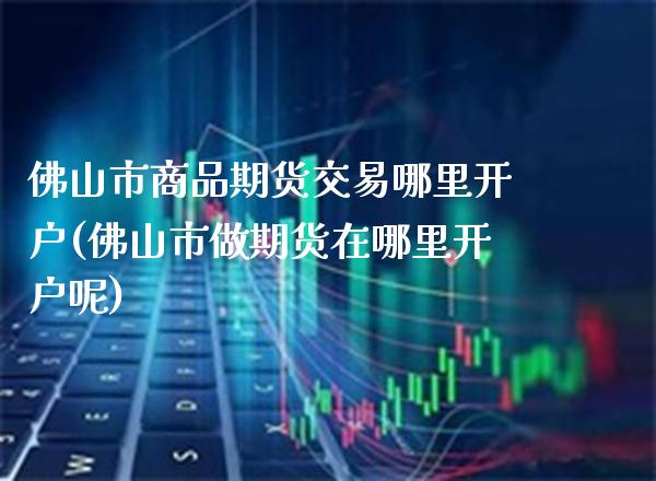 佛山市商品期货交易哪里开户(佛山市做期货在哪里开户呢)_https://www.gzbbqc.com_纳指期货_第1张
