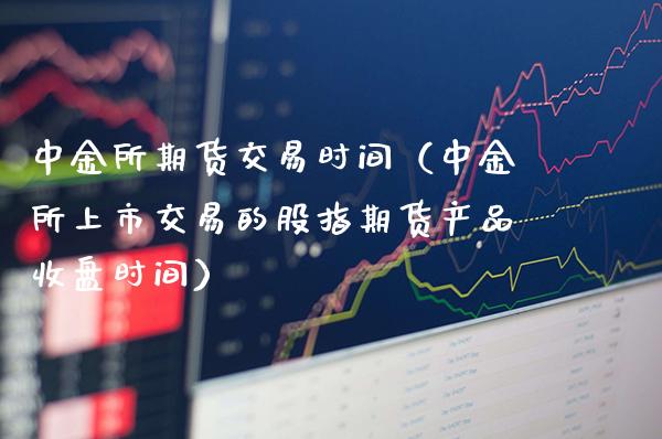 中金所期货交易时间（中金所上市交易的股指期货产品收盘时间）_https://www.gzbbqc.com_德指期货_第1张