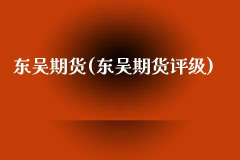 东吴期货(东吴期货评级)_https://www.gzbbqc.com_原油期货_第1张