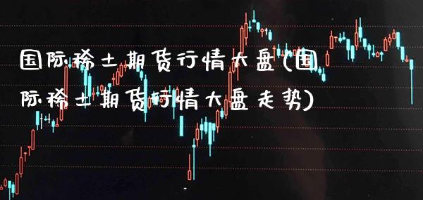 国际稀土期货行情大盘(国际稀土期货行情大盘走势)_https://www.gzbbqc.com_股指期货_第1张
