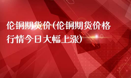 伦铜期货价(伦铜期货价格行情今日大幅上涨)_https://www.gzbbqc.com_原油期货_第1张