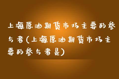 上海原油期货市场主要的参与者(上海原油期货市场主要的参与者是)_https://www.gzbbqc.com_期货知识_第1张