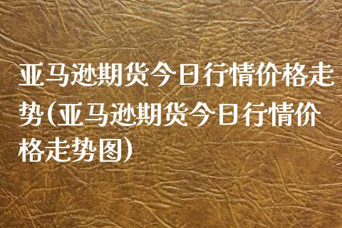 亚马逊期货今日行情价格走势(亚马逊期货今日行情价格走势图)_https://www.gzbbqc.com_期货知识_第1张