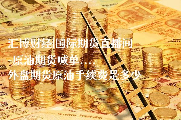 汇博财经|国际期货直播间-原油期货喊单.... 外盘期货原油手续费是多少_https://www.gzbbqc.com_期货知识_第1张