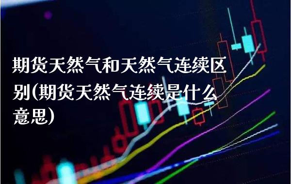 期货天然气和天然气连续区别(期货天然气连续是什么意思)_https://www.gzbbqc.com_原油期货_第1张