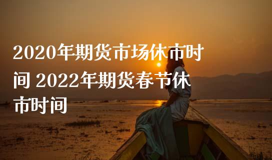 2020年期货市场休市时间 2022年期货春节休市时间_https://www.gzbbqc.com_原油期货_第1张