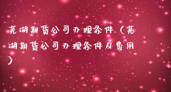 芜湖期货公司办理条件（芜湖期货公司办理条件及费用）_https://www.gzbbqc.com_纳指期货_第1张