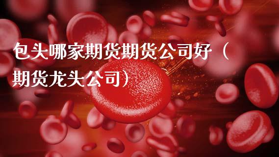 包头哪家期货期货公司好（期货龙头公司）_https://www.gzbbqc.com_期货知识_第1张