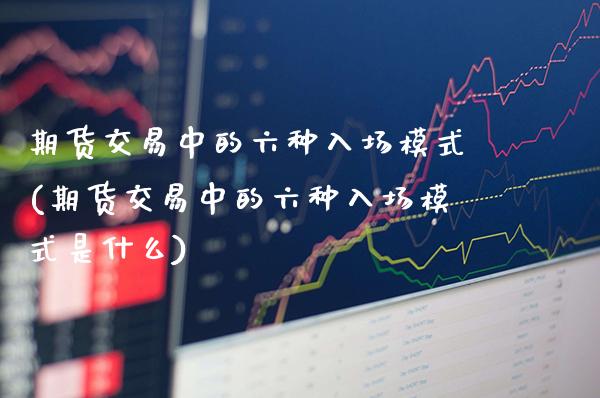 期货交易中的六种入场模式(期货交易中的六种入场模式是什么)_https://www.gzbbqc.com_未分类_第1张