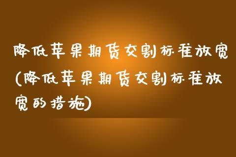降低苹果期货交割标准放宽(降低苹果期货交割标准放宽的措施)_https://www.gzbbqc.com_黄金期货_第1张