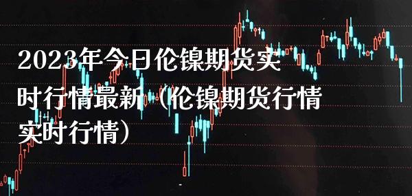 2023年今日伦镍期货实时行情最新（伦镍期货行情实时行情）_https://www.gzbbqc.com_纳指期货_第1张