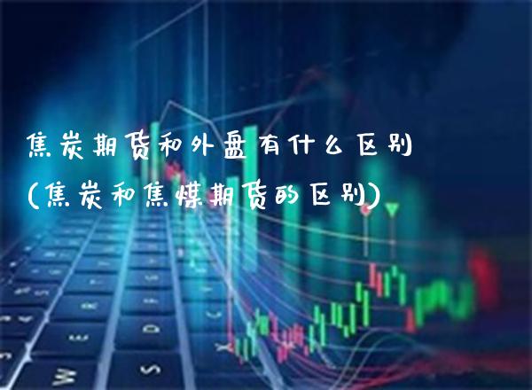 焦炭期货和外盘有什么区别(焦炭和焦煤期货的区别)_https://www.gzbbqc.com_未分类_第1张