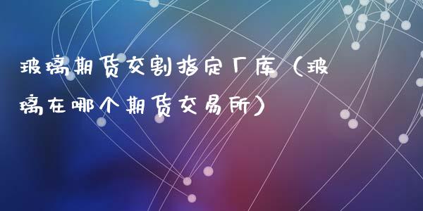 玻璃期货交割指定厂库（玻璃在哪个期货交易所）_https://www.gzbbqc.com_期货知识_第1张