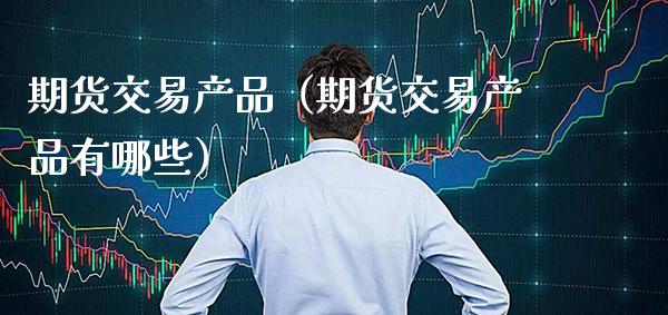 期货交易产品（期货交易产品有哪些）_https://www.gzbbqc.com_股指期货_第1张