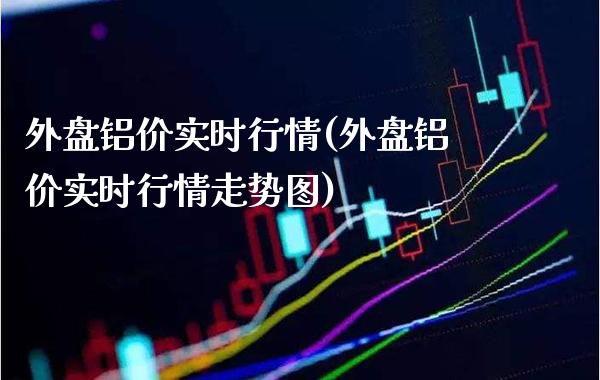 外盘铝价实时行情(外盘铝价实时行情走势图)_https://www.gzbbqc.com_原油期货_第1张