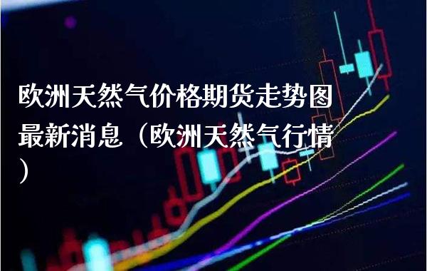 欧洲天然气价格期货走势图最新消息（欧洲天然气行情）_https://www.gzbbqc.com_恒指期货_第1张