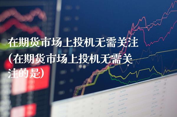 在期货市场上投机无需关注(在期货市场上投机无需关注的是)_https://www.gzbbqc.com_恒指期货_第1张