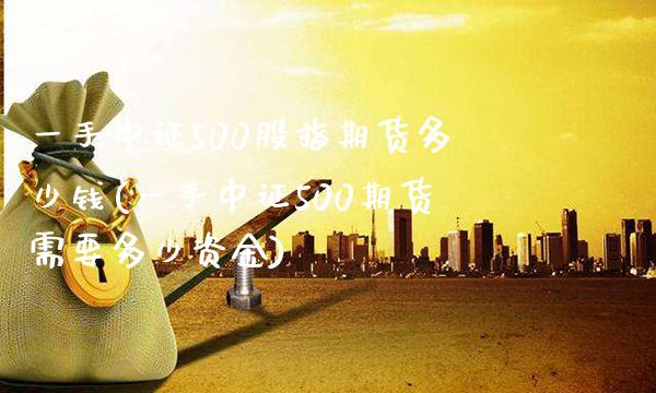 一手中证500股指期货多少钱(一手中证500期货需要多少资金)_https://www.gzbbqc.com_原油期货_第1张