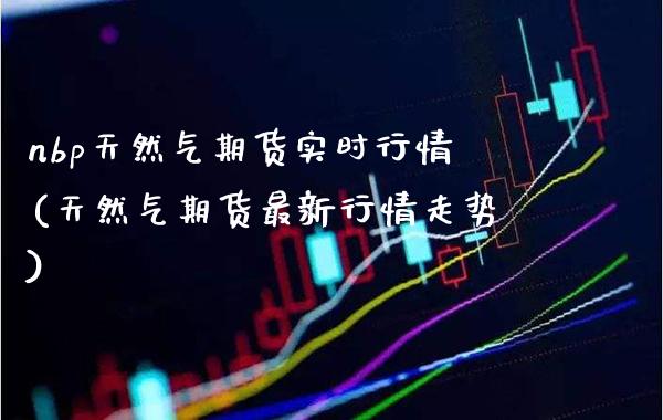 nbp天然气期货实时行情(天然气期货最新行情走势)_https://www.gzbbqc.com_股指期货_第1张