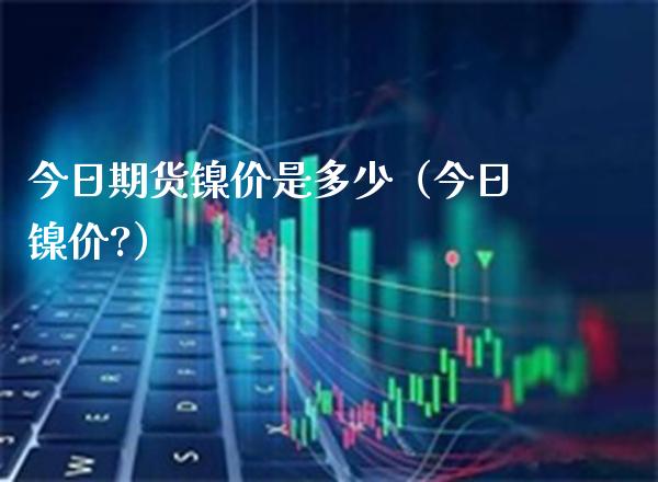 今日期货镍价是多少（今日镍价?）_https://www.gzbbqc.com_纳指期货_第1张