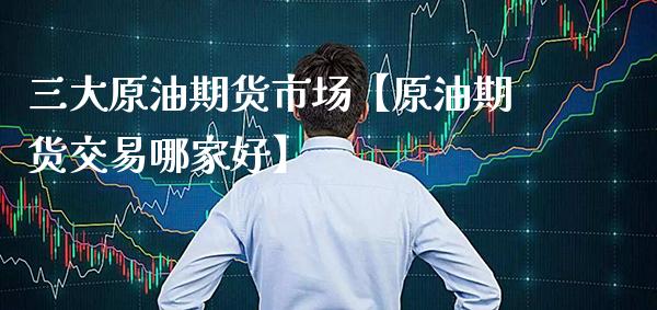 三大原油期货市场【原油期货交易哪家好】_https://www.gzbbqc.com_纳指期货_第1张