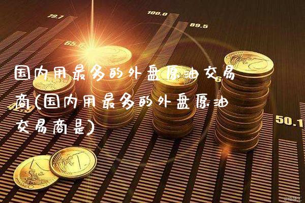 国内用最多的外盘原油交易商(国内用最多的外盘原油交易商是)_https://www.gzbbqc.com_期货知识_第1张