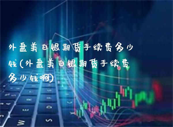 外盘美白银期货手续费多少钱(外盘美白银期货手续费多少钱啊)_https://www.gzbbqc.com_原油期货_第1张