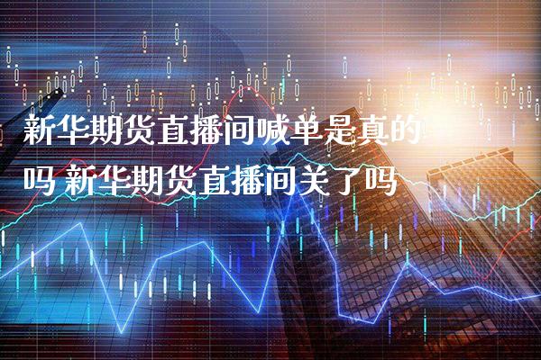 新华期货直播间喊单是真的吗 新华期货直播间关了吗_https://www.gzbbqc.com_德指期货_第1张