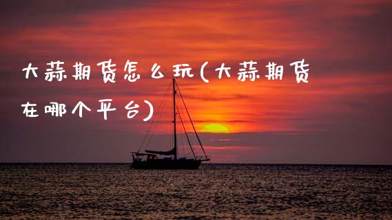 大蒜期货怎么玩(大蒜期货在哪个平台)_https://www.gzbbqc.com_期货知识_第1张