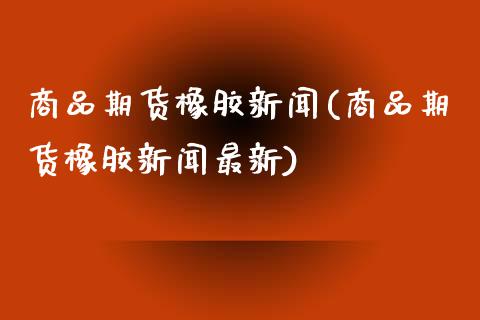 商品期货橡胶新闻(商品期货橡胶新闻最新)_https://www.gzbbqc.com_纳指期货_第1张