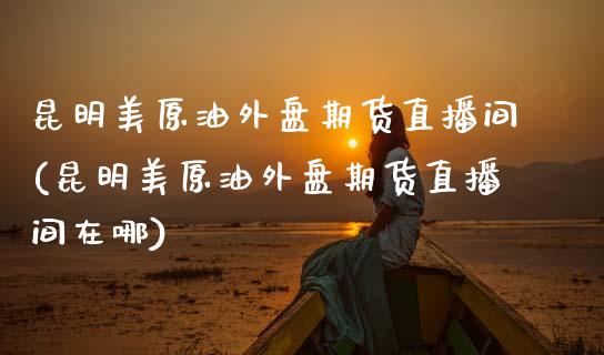 昆明美原油外盘期货直播间(昆明美原油外盘期货直播间在哪)_https://www.gzbbqc.com_德指期货_第1张