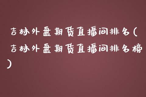 吉林外盘期货直播间排名(吉林外盘期货直播间排名榜)_https://www.gzbbqc.com_德指期货_第1张