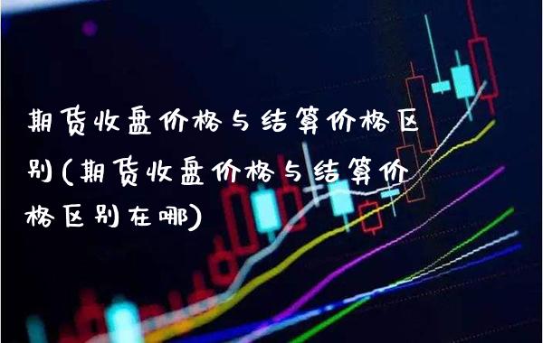 期货收盘价格与结算价格区别(期货收盘价格与结算价格区别在哪)_https://www.gzbbqc.com_股指期货_第1张