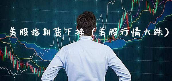 美股指期货下挫（美股行情大跌）_https://www.gzbbqc.com_股指期货_第1张