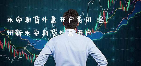 永安期货外盘开户费用 温州新永安期货外盘开户_https://www.gzbbqc.com_期货知识_第1张
