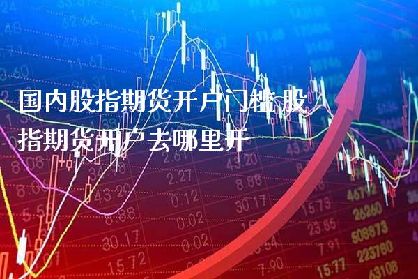 国内股指期货开户门槛 股指期货开户去哪里开_https://www.gnhpgy.com_股指期货_第1张