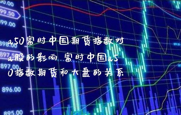 a50富时中国期货指数对a股的影响 富时中国a50指数期货和大盘的关系_https://www.gzbbqc.com_期货知识_第1张