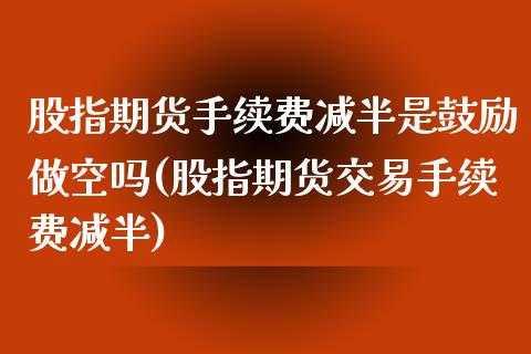 股指期货手续费减半是鼓励做空吗(股指期货交易手续费减半)_https://www.gzbbqc.com_德指期货_第1张