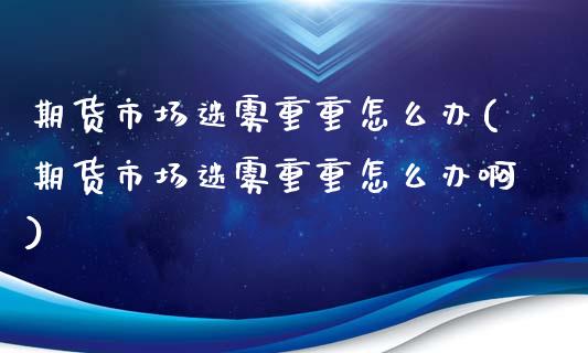期货市场迷雾重重怎么办(期货市场迷雾重重怎么办啊)_https://www.gzbbqc.com_原油期货_第1张