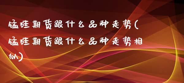 锰硅期货跟什么品种走势(锰硅期货跟什么品种走势相似)_https://www.gzbbqc.com_期货知识_第1张