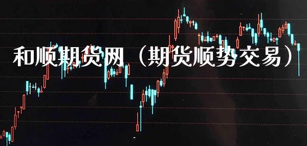 和顺期货网（期货顺势交易）_https://www.gzbbqc.com_股指期货_第1张