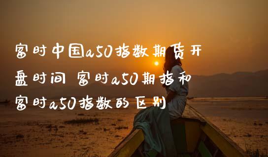 富时中国a50指数期货开盘时间 富时a50期指和富时a50指数的区别_https://www.gnhpgy.com_原油期货_第1张
