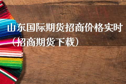 山东国际期货招商价格实时（招商期货下载）_https://www.gzbbqc.com_原油期货_第1张